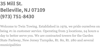 35 Mill St. Belleville, NJ 07109 (973) 751-8430 Welcome to Twin Towing. Established in 1979, we pride ourselves on being #1 in customer service. Operating from 3 locations, 24 hours a day to better serve you. We are contracted towers for the Garden State Parkway, New Jersey Turnpike, Rt. 80, Rt. 280 and several municipalities