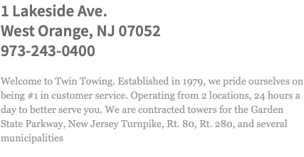 1 Lakeside Ave. West Orange, NJ 07052 973-243-0400 Welcome to Twin Towing. Established in 1979, we pride ourselves on being #1 in customer service. Operating from 2 locations, 24 hours a day to better serve you. We are contracted towers for the Garden State Parkway, New Jersey Turnpike, Rt. 80, Rt. 280, and several municipalities